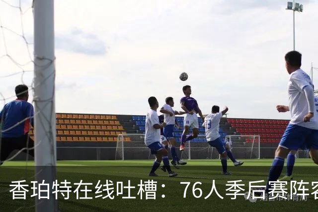 香珀特在线吐槽：76人季后赛阵容如同一场盛宴，常规赛却是青菜汤